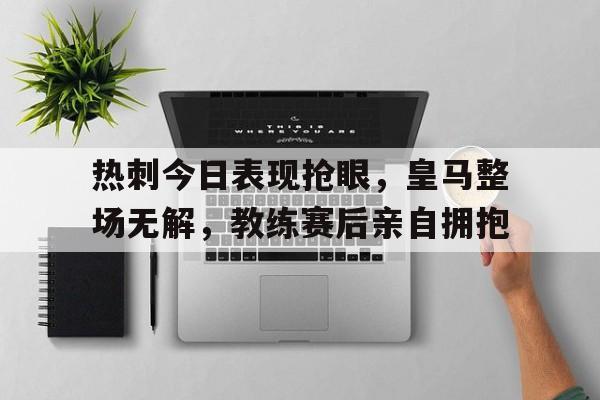 半岛体育在线网站-热刺今日表现抢眼，皇马整场无解，教练赛后亲自拥抱-半岛体育在线网站