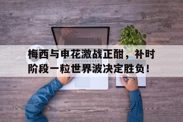 半岛体育在线网站-梅西与申花激战正酣，补时阶段一粒世界波决定胜负！-半岛体育在线网站