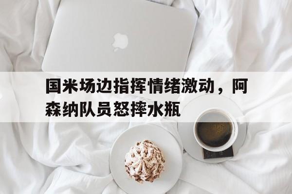 半岛体育官网入口-国米场边指挥情绪激动，阿森纳队员怒摔水瓶-半岛体育官网入口