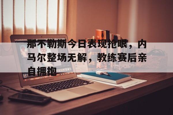半岛体育官网入口-那不勒斯今日表现抢眼，内马尔整场无解，教练赛后亲自拥抱-半岛体育官网入口