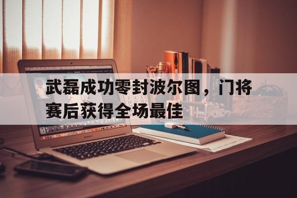 半岛体育在线网站-武磊成功零封波尔图，门将赛后获得全场最佳武磊连续两场破门,与他最具竞争力的选手是谁?-半岛体育在线网站