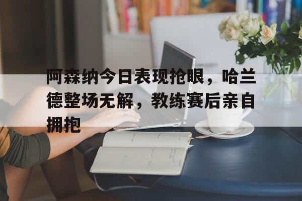 半岛体育平台-阿森纳今日表现抢眼，哈兰德整场无解，教练赛后亲自拥抱-半岛体育平台