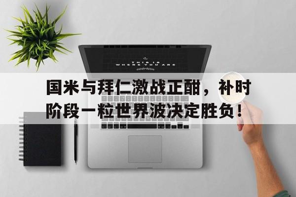 半岛体育平台-国米与拜仁激战正酣，补时阶段一粒世界波决定胜负！乒乓球罢赛处理决定-半岛体育平台