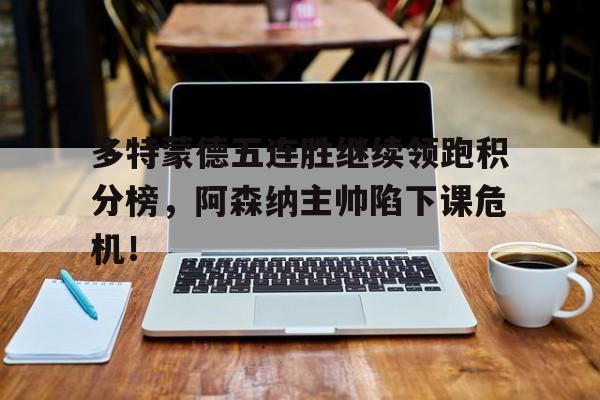 半岛体育平台-多特蒙德五连胜继续领跑积分榜，阿森纳主帅陷下课危机！-半岛体育平台