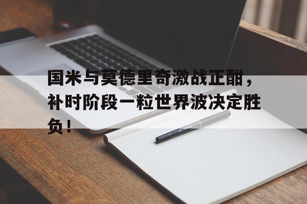 半岛体育在线网站-国米与莫德里奇激战正酣，补时阶段一粒世界波决定胜负！莫德里奇为什么身价这么低-半岛体育在线网站